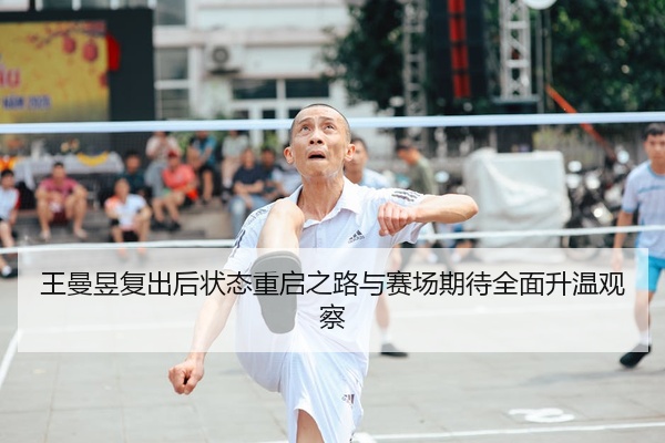 王曼昱复出后状态重启之路与赛场期待全面升温观察